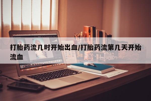 网上正品打胎药购买微信打胎药流几时开始出血/打胎药流第几天开始流血