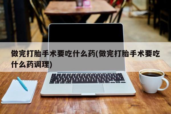 网上正品打胎药购买微信做完打胎手术要吃什么药(做完打胎手术要吃什么药调理)