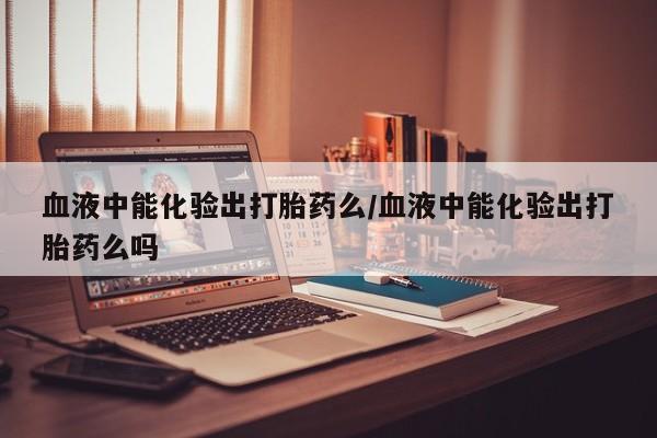 网上正品打胎药购买微信血液中能化验出打胎药么/血液中能化验出打胎药么吗