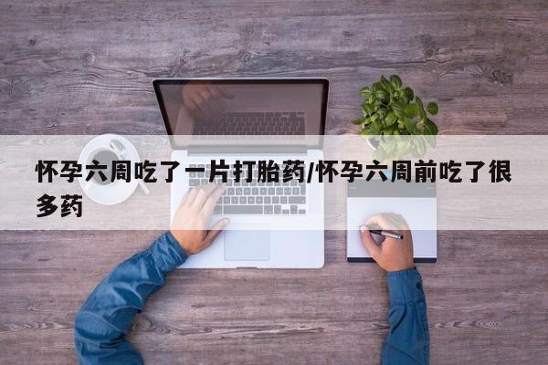 网上正品打胎药购买微信怀孕六周吃了一片打胎药/怀孕六周前吃了很多药