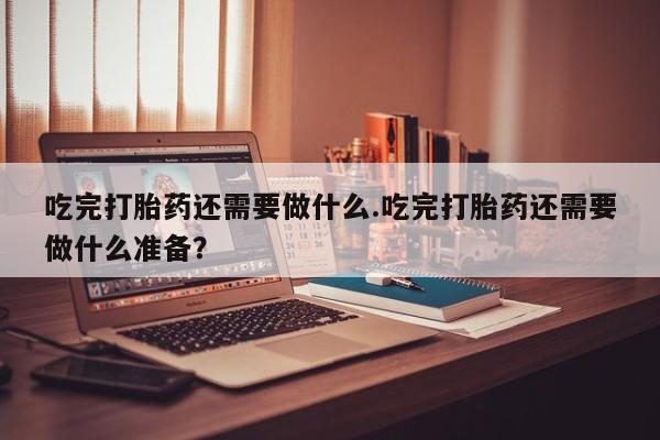 网上正品打胎药购买微信吃完打胎药还需要做什么.吃完打胎药还需要做什么准备？