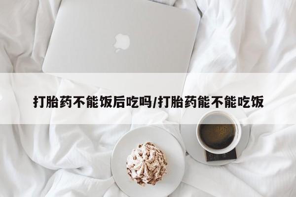 网上正品打胎药购买微信打胎药不能饭后吃吗/打胎药能不能吃饭