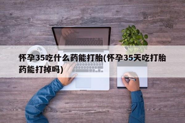 网上正品打胎药购买微信怀孕35吃什么药能打胎(怀孕35天吃打胎药能打掉吗)