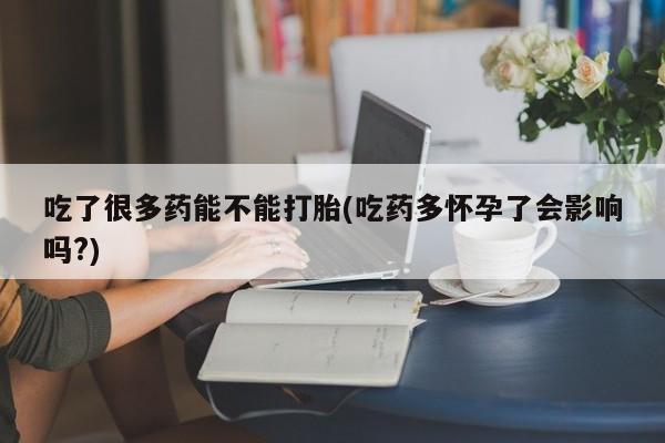 网上正品打胎药购买微信吃了很多药能不能打胎(吃药多怀孕了会影响吗?)