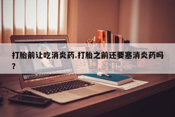 网上正品打胎药购买微信打胎前让吃消炎药.打胎之前还要塞消炎药吗？