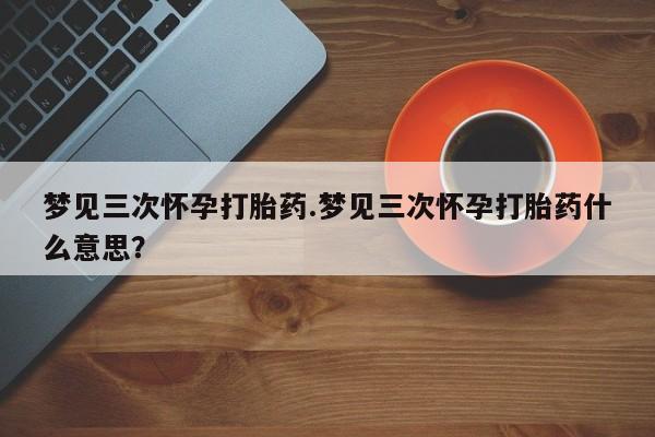 网上正品打胎药购买微信梦见三次怀孕打胎药.梦见三次怀孕打胎药什么意思？