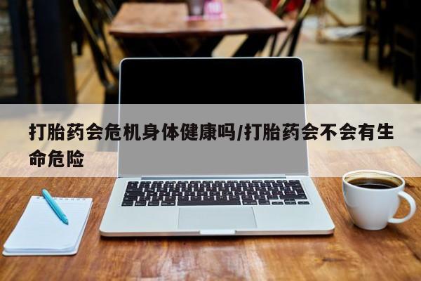网上正品打胎药购买微信打胎药会危机身体健康吗/打胎药会不会有生命危险