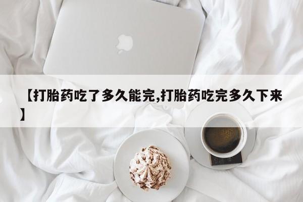 网上正品打胎药购买微信【打胎药吃了多久能完,打胎药吃完多久下来】