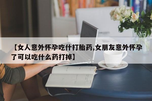 网上正品打胎药购买微信【女人意外怀孕吃什打胎药,女朋友意外怀孕了可以吃什么药打掉】