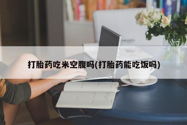 网上正品打胎药购买微信打胎药吃米空腹吗(打胎药能吃饭吗)