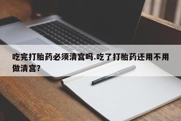 网上正品打胎药购买微信吃完打胎药必须清宫吗.吃了打胎药还用不用做清宫？