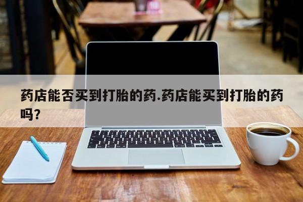 网上正品打胎药购买微信药店能否买到打胎的药.药店能买到打胎的药吗？
