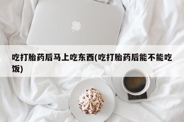 网上正品打胎药购买微信吃打胎药后马上吃东西(吃打胎药后能不能吃饭)