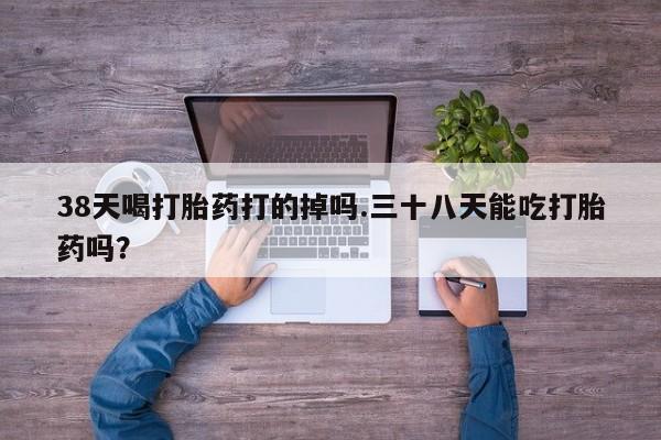网上正品打胎药购买微信38天喝打胎药打的掉吗.三十八天能吃打胎药吗？