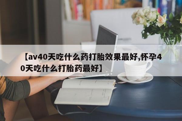 网上正品打胎药购买微信【av40天吃什么药打胎效果最好,怀孕40天吃什么打胎药最好】