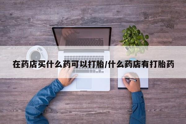 网上正品打胎药购买微信在药店买什么药可以打胎/什么药店有打胎药