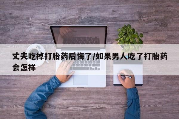 网上正品打胎药购买微信丈夫吃掉打胎药后悔了/如果男人吃了打胎药会怎样