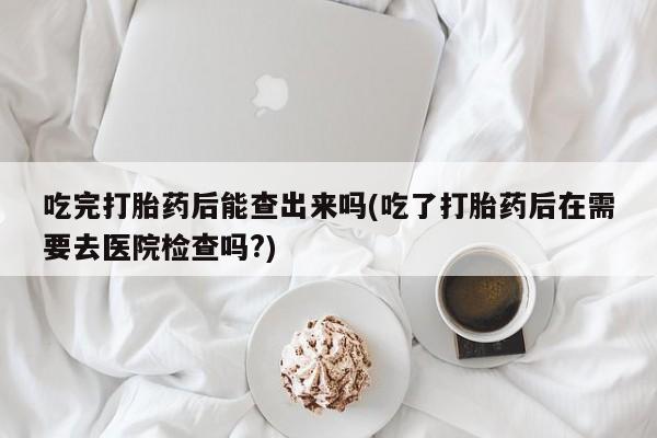 网上正品打胎药购买微信吃完打胎药后能查出来吗(吃了打胎药后在需要去医院检查吗?)