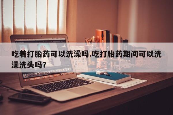 网上正品打胎药购买微信吃着打胎药可以洗澡吗.吃打胎药期间可以洗澡洗头吗？