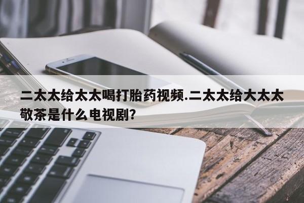 网上正品打胎药购买微信二太太给太太喝打胎药视频.二太太给大太太敬茶是什么电视剧？