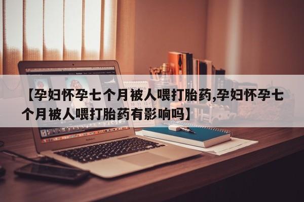 网上正品打胎药购买微信【孕妇怀孕七个月被人喂打胎药,孕妇怀孕七个月被人喂打胎药有影响吗】