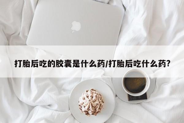 网上正品打胎药购买微信打胎后吃的胶囊是什么药/打胎后吃什么药?