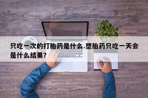 网上正品打胎药购买微信只吃一次的打胎药是什么.堕胎药只吃一天会是什么结果？