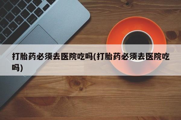 网上正品打胎药购买微信打胎药必须去医院吃吗(打胎药必须去医院吃吗)