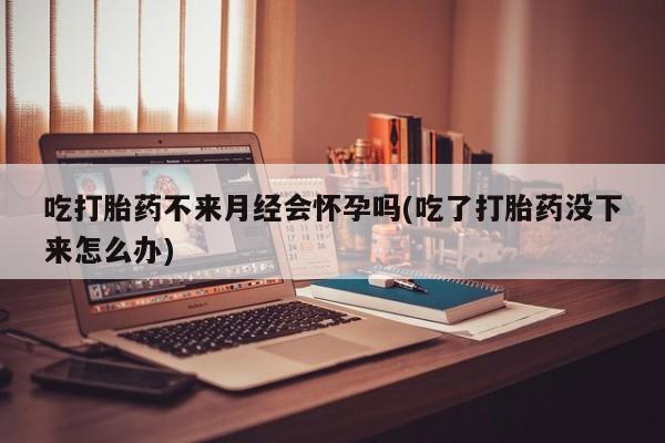 网上正品打胎药购买微信吃打胎药不来月经会怀孕吗(吃了打胎药没下来怎么办)