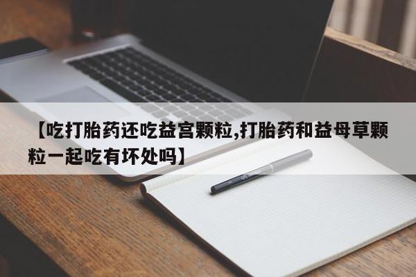 网上正品打胎药购买微信【吃打胎药还吃益宫颗粒,打胎药和益母草颗粒一起吃有坏处吗】