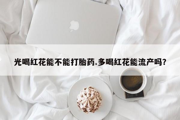 网上正品打胎药购买微信光喝红花能不能打胎药.多喝红花能流产吗？