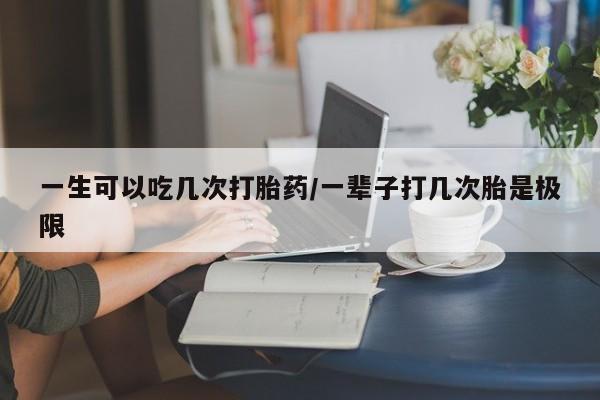 网上正品打胎药购买微信一生可以吃几次打胎药/一辈子打几次胎是极限