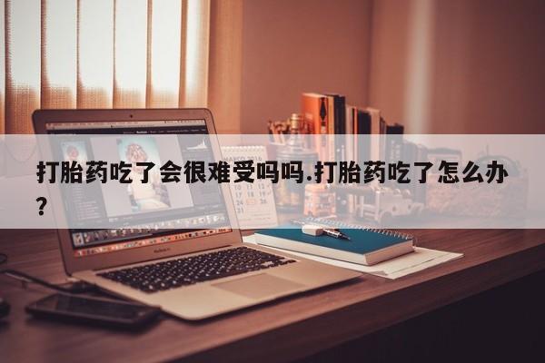 网上正品打胎药购买微信打胎药吃了会很难受吗吗.打胎药吃了怎么办？