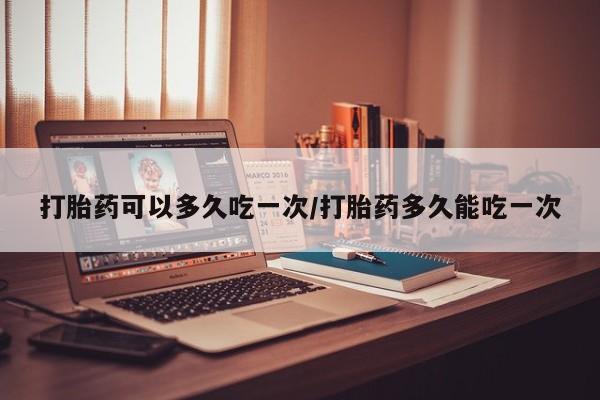 网上正品打胎药购买微信打胎药可以多久吃一次/打胎药多久能吃一次