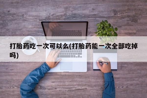网上正品打胎药购买微信打胎药吃一次可以么(打胎药能一次全部吃掉吗)