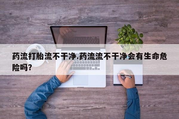 网上正品打胎药购买微信药流打胎流不干净.药流流不干净会有生命危险吗？
