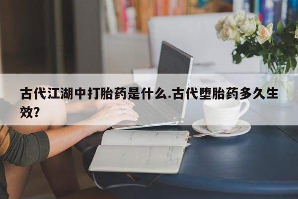 网上正品打胎药购买微信古代江湖中打胎药是什么.古代堕胎药多久生效？