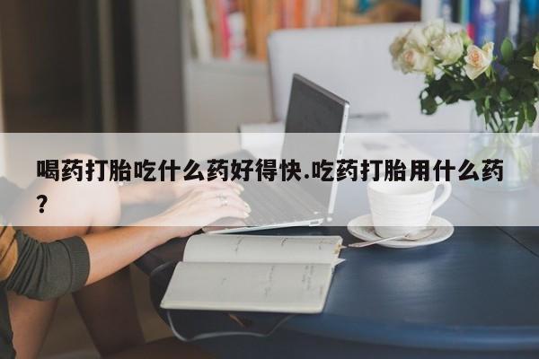 网上正品打胎药购买微信喝药打胎吃什么药好得快.吃药打胎用什么药？