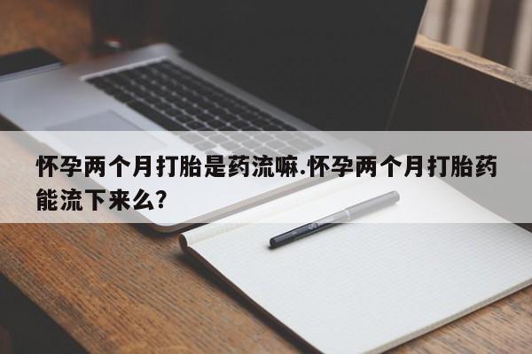 网上正品打胎药购买微信怀孕两个月打胎是药流嘛.怀孕两个月打胎药能流下来么？