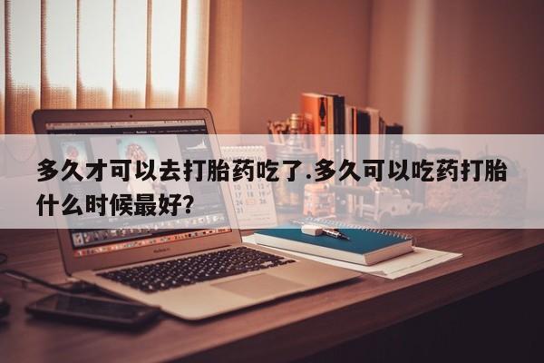 网上正品打胎药购买微信多久才可以去打胎药吃了.多久可以吃药打胎什么时候最好？