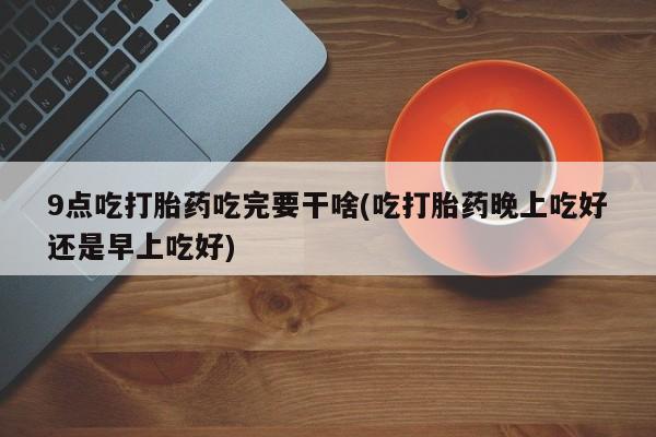 网上正品打胎药购买微信9点吃打胎药吃完要干啥(吃打胎药晚上吃好还是早上吃好)