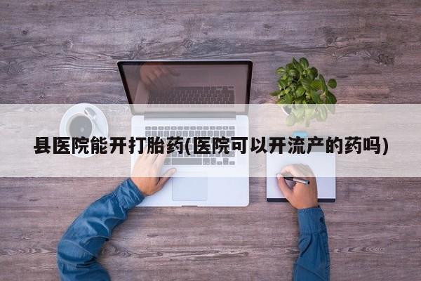 网上正品打胎药购买微信县医院能开打胎药(医院可以开流产的药吗)