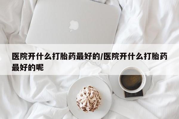 网上正品打胎药购买微信医院开什么打胎药最好的/医院开什么打胎药最好的呢