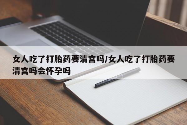 网上正品打胎药购买微信女人吃了打胎药要清宫吗/女人吃了打胎药要清宫吗会怀孕吗