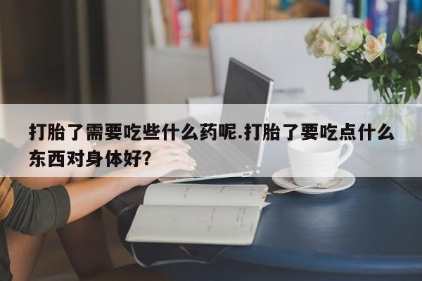 网上正品打胎药购买微信打胎了需要吃些什么药呢.打胎了要吃点什么东西对身体好？