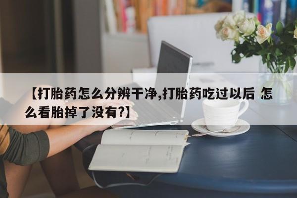 网上正品打胎药购买微信【打胎药怎么分辨干净,打胎药吃过以后 怎么看胎掉了没有?】