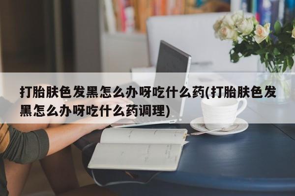 网上正品打胎药购买微信打胎肤色发黑怎么办呀吃什么药(打胎肤色发黑怎么办呀吃什么药调理)