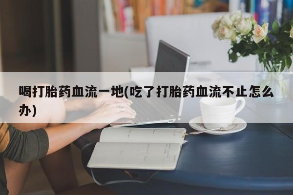网上正品打胎药购买微信喝打胎药血流一地(吃了打胎药血流不止怎么办)