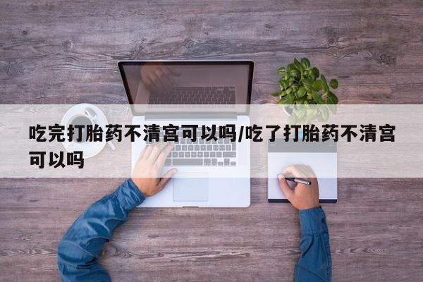 网上正品打胎药购买微信吃完打胎药不清宫可以吗/吃了打胎药不清宫可以吗