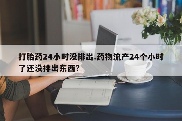 网上正品打胎药购买微信打胎药24小时没排出.药物流产24个小时了还没排出东西?
